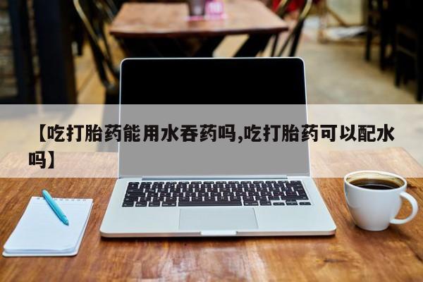 网上米非司酮打胎药官网【吃打胎药能用水吞药吗,吃打胎药可以配水吗】