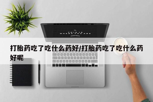 网上米非司酮打胎药官网打胎药吃了吃什么药好/打胎药吃了吃什么药好呢
