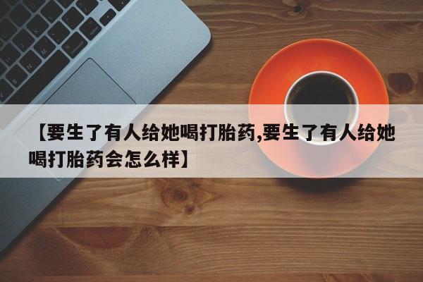 网上米非司酮打胎药官网【要生了有人给她喝打胎药,要生了有人给她喝打胎药会怎么样】