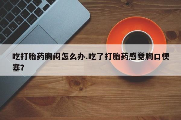 网上米非司酮打胎药官网吃打胎药胸闷怎么办.吃了打胎药感觉胸口梗塞？