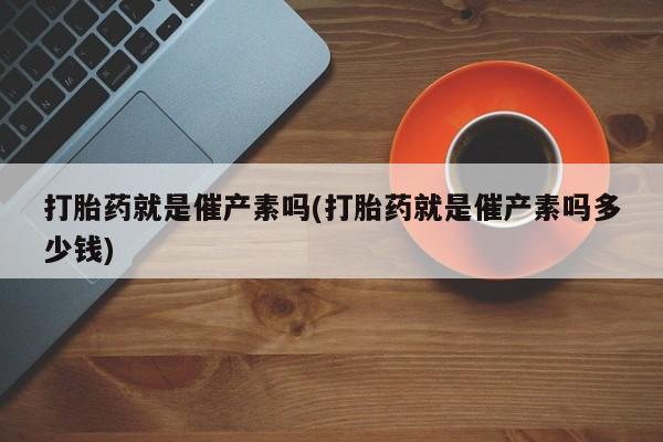 网上米非司酮打胎药官网打胎药就是催产素吗(打胎药就是催产素吗多少钱)