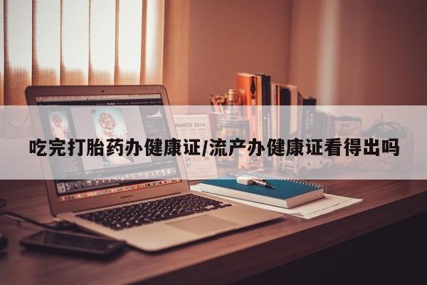 网上米非司酮打胎药官网吃完打胎药办健康证/流产办健康证看得出吗