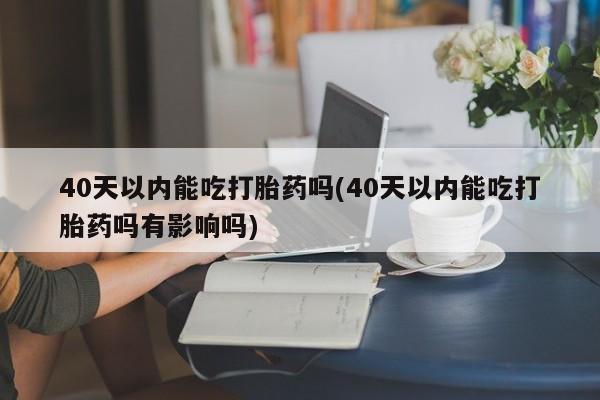 网上米非司酮打胎药官网40天以内能吃打胎药吗(40天以内能吃打胎药吗有影响吗)