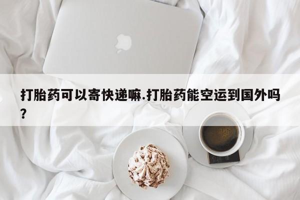 网上米非司酮打胎药官网打胎药可以寄快递嘛.打胎药能空运到国外吗？