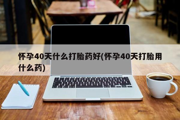 网上米非司酮打胎药官网怀孕40天什么打胎药好(怀孕40天打胎用什么药)