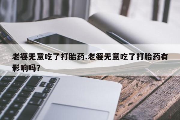 网上米非司酮打胎药官网老婆无意吃了打胎药.老婆无意吃了打胎药有影响吗？