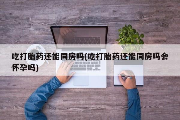 网上米非司酮打胎药官网吃打胎药还能同房吗(吃打胎药还能同房吗会怀孕吗)
