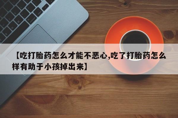 网上米非司酮打胎药官网【吃打胎药怎么才能不恶心,吃了打胎药怎么样有助于小孩掉出来】