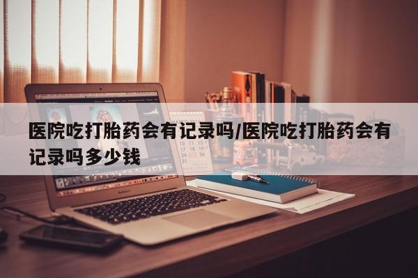 网上米非司酮打胎药官网医院吃打胎药会有记录吗/医院吃打胎药会有记录吗多少钱