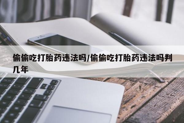 网上米非司酮打胎药官网偷偷吃打胎药违法吗/偷偷吃打胎药违法吗判几年