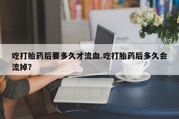 网上米非司酮打胎药官网吃打胎药后要多久才流血.吃打胎药后多久会流掉？