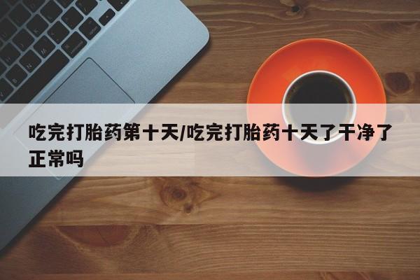 网上米非司酮打胎药官网吃完打胎药第十天/吃完打胎药十天了干净了正常吗