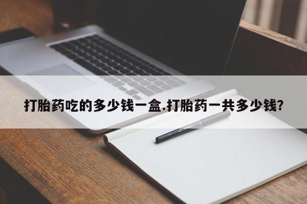 网上米非司酮打胎药官网打胎药吃的多少钱一盒.打胎药一共多少钱？