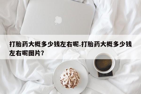 网上米非司酮打胎药官网打胎药大概多少钱左右呢.打胎药大概多少钱左右呢图片？