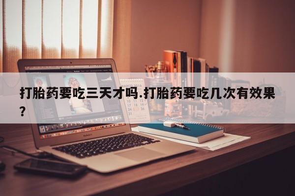 网上米非司酮打胎药官网打胎药要吃三天才吗.打胎药要吃几次有效果？