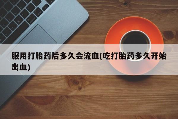 网上米非司酮打胎药官网服用打胎药后多久会流血(吃打胎药多久开始出血)