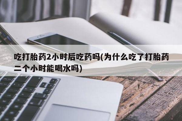 网上米非司酮打胎药官网吃打胎药2小时后吃药吗(为什么吃了打胎药二个小时能喝水吗)