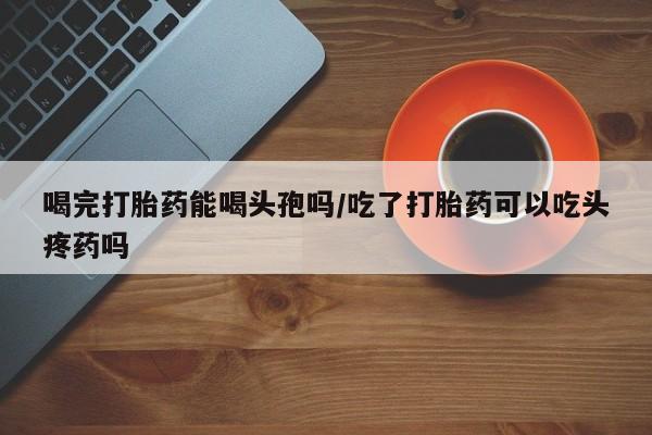 网上米非司酮打胎药官网喝完打胎药能喝头孢吗/吃了打胎药可以吃头疼药吗