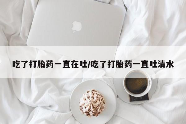 网上米非司酮打胎药官网吃了打胎药一直在吐/吃了打胎药一直吐清水