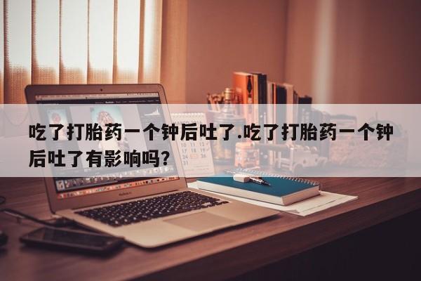 网上米非司酮打胎药官网吃了打胎药一个钟后吐了.吃了打胎药一个钟后吐了有影响吗？