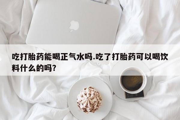网上米非司酮打胎药官网吃打胎药能喝正气水吗.吃了打胎药可以喝饮料什么的吗？