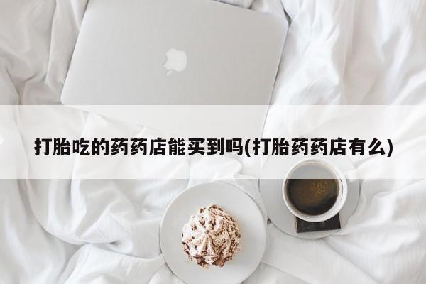 网上米非司酮打胎药官网打胎吃的药药店能买到吗(打胎药药店有么)