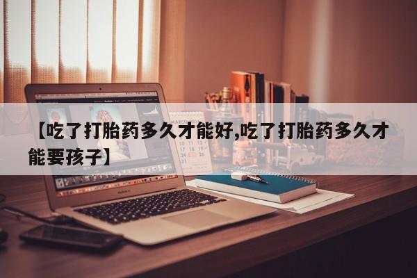 网上米非司酮打胎药官网【吃了打胎药多久才能好,吃了打胎药多久才能要孩子】