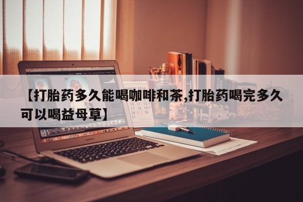 网上米非司酮打胎药官网【打胎药多久能喝咖啡和茶,打胎药喝完多久可以喝益母草】