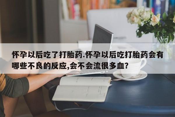 网上米非司酮打胎药官网怀孕以后吃了打胎药.怀孕以后吃打胎药会有哪些不良的反应,会不会流很多血？