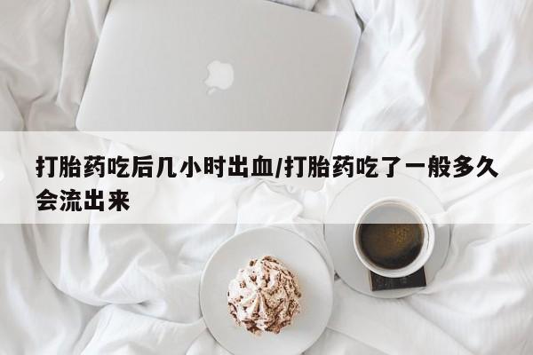 网上米非司酮打胎药官网打胎药吃后几小时出血/打胎药吃了一般多久会流出来