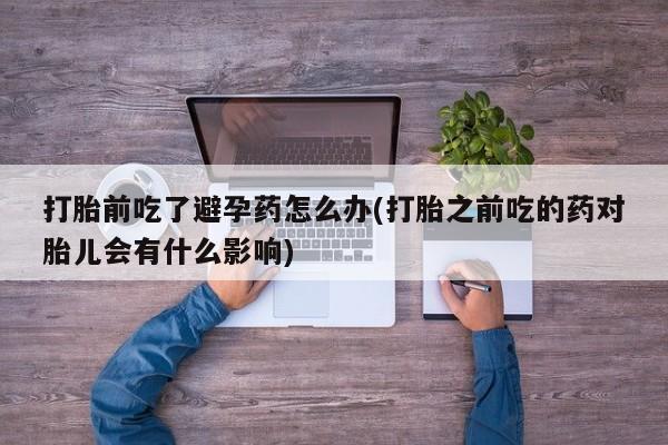 网上米非司酮打胎药官网打胎前吃了避孕药怎么办(打胎之前吃的药对胎儿会有什么影响)