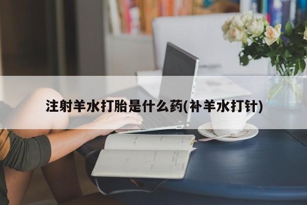 网上米非司酮打胎药官网注射羊水打胎是什么药(补羊水打针)