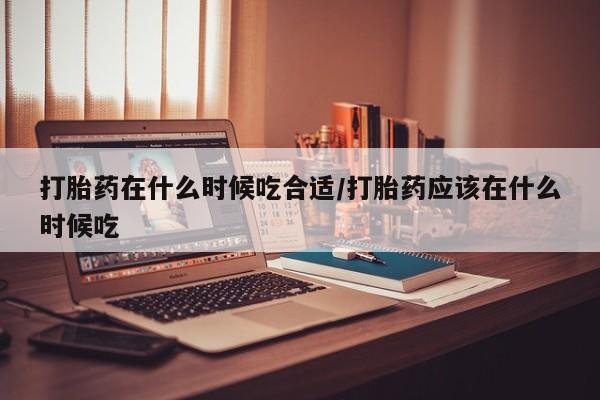 网上米非司酮打胎药官网打胎药在什么时候吃合适/打胎药应该在什么时候吃