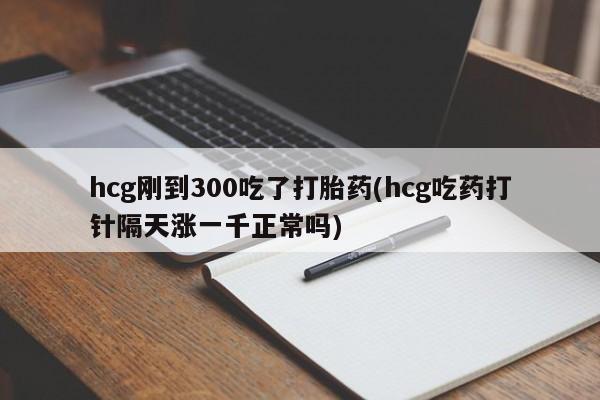 网上米非司酮打胎药官网hcg刚到300吃了打胎药(hcg吃药打针隔天涨一千正常吗)