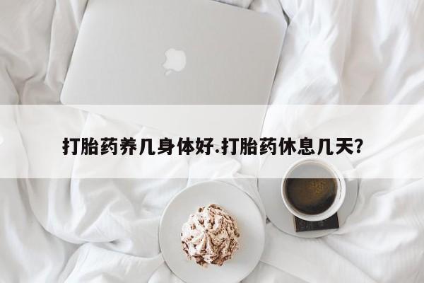 网上米非司酮打胎药官网打胎药养几身体好.打胎药休息几天？