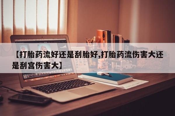 网上米非司酮打胎药官网【打胎药流好还是刮胎好,打胎药流伤害大还是刮宫伤害大】