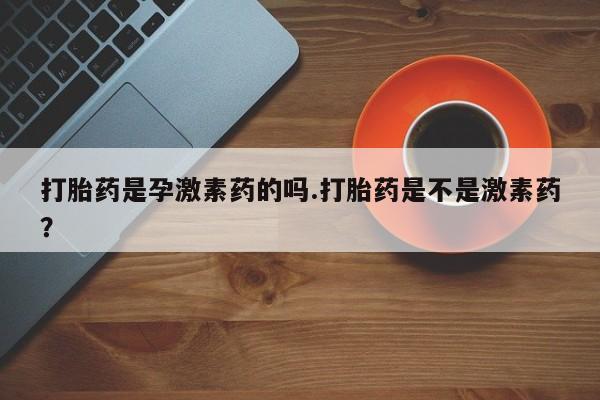 网上米非司酮打胎药官网打胎药是孕激素药的吗.打胎药是不是激素药？