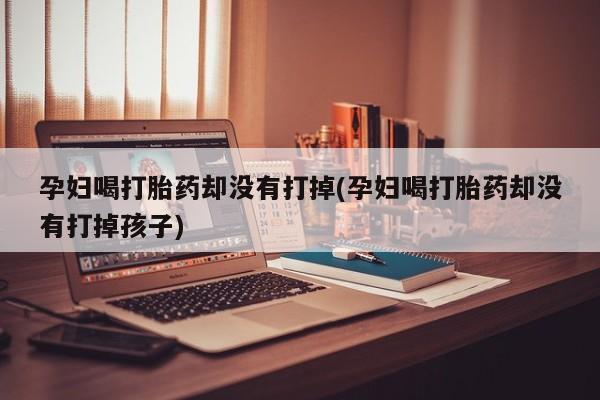 网上米非司酮打胎药官网孕妇喝打胎药却没有打掉(孕妇喝打胎药却没有打掉孩子)