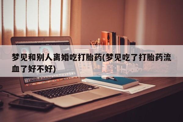 网上米非司酮打胎药官网梦见和别人离婚吃打胎药(梦见吃了打胎药流血了好不好)