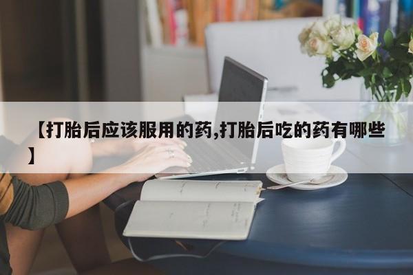 网上米非司酮打胎药官网【打胎后应该服用的药,打胎后吃的药有哪些】