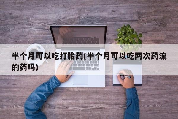 网上米非司酮打胎药官网半个月可以吃打胎药(半个月可以吃两次药流的药吗)
