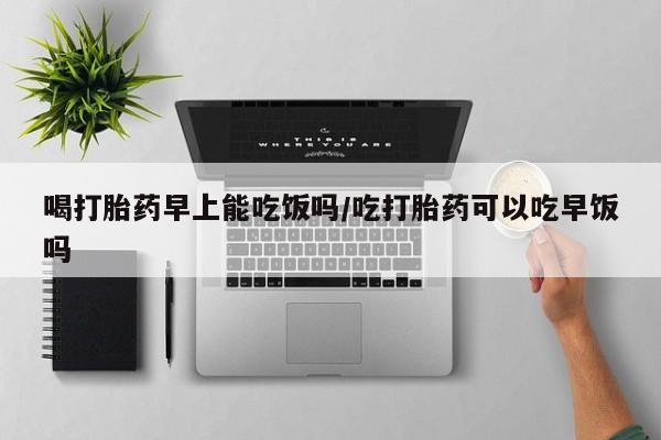 网上米非司酮打胎药官网喝打胎药早上能吃饭吗/吃打胎药可以吃早饭吗