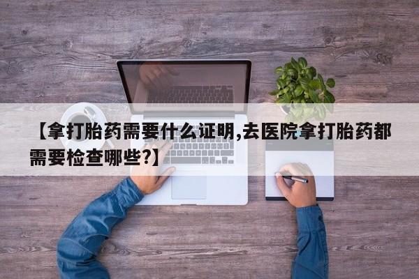 网上米非司酮打胎药官网【拿打胎药需要什么证明,去医院拿打胎药都需要检查哪些?】