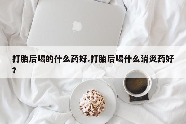 网上米非司酮打胎药官网打胎后喝的什么药好.打胎后喝什么消炎药好？