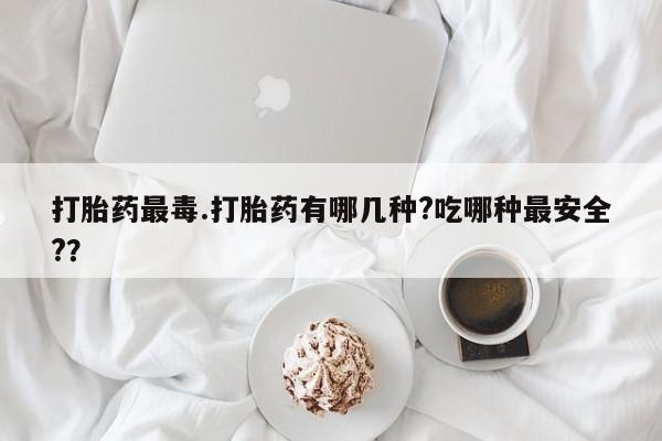 网上米非司酮打胎药官网打胎药最毒.打胎药有哪几种?吃哪种最安全?？