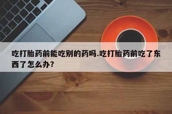 网上米非司酮打胎药官网吃打胎药前能吃别的药吗.吃打胎药前吃了东西了怎么办？