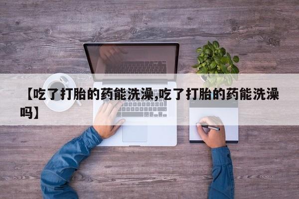 网上米非司酮打胎药官网【吃了打胎的药能洗澡,吃了打胎的药能洗澡吗】