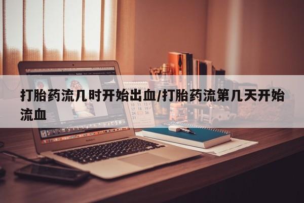 网上米非司酮打胎药官网打胎药流几时开始出血/打胎药流第几天开始流血