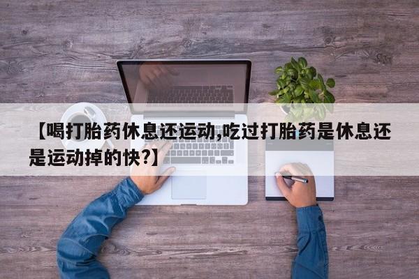 网上米非司酮打胎药官网【喝打胎药休息还运动,吃过打胎药是休息还是运动掉的快?】