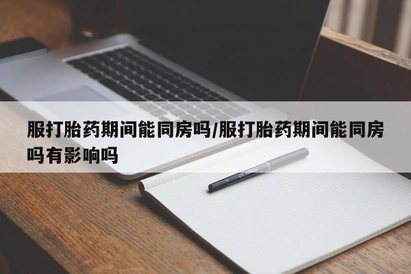 网上米非司酮打胎药官网服打胎药期间能同房吗/服打胎药期间能同房吗有影响吗
